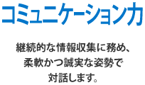 コミュニケーション力 継続的な情報収集に務め、柔軟かつ誠実な姿勢で対話します。