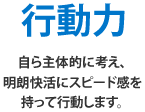 行動力 自ら主体的に考え、明朗快活にスピード感を持って行動します。